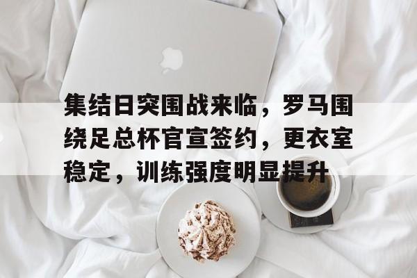 亚博体育在线登录-集结日突围战来临，罗马围绕足总杯官宣签约，更衣室稳定，训练强度明显提升